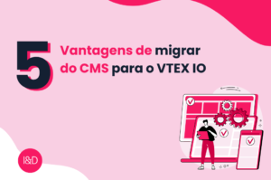 5 Vantagens de migrar do CMS para VTEX IO